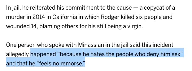 In jail, he reiterated his commitment to the cause — a copycat of a murder in 2014 in California in which Rodger killed six people and wounded 14, blaming others for his still being a virgin.

One person who spoke with Minassian in the jail said this incident allegedly happened “because he hates the people who deny him sex” and that he “feels no remorse.”