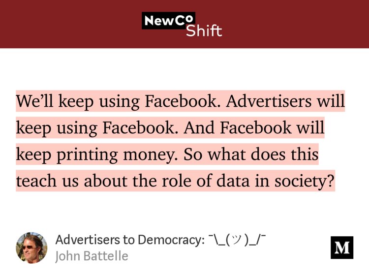 “We’ll keep using Facebook. Advertisers will keep using Facebook. And Facebook will keep printing money. So what does this teach us about the role of data in society?” from “Advertisers to Democracy: ¯\_(ツ)_/¯” by John Battelle.