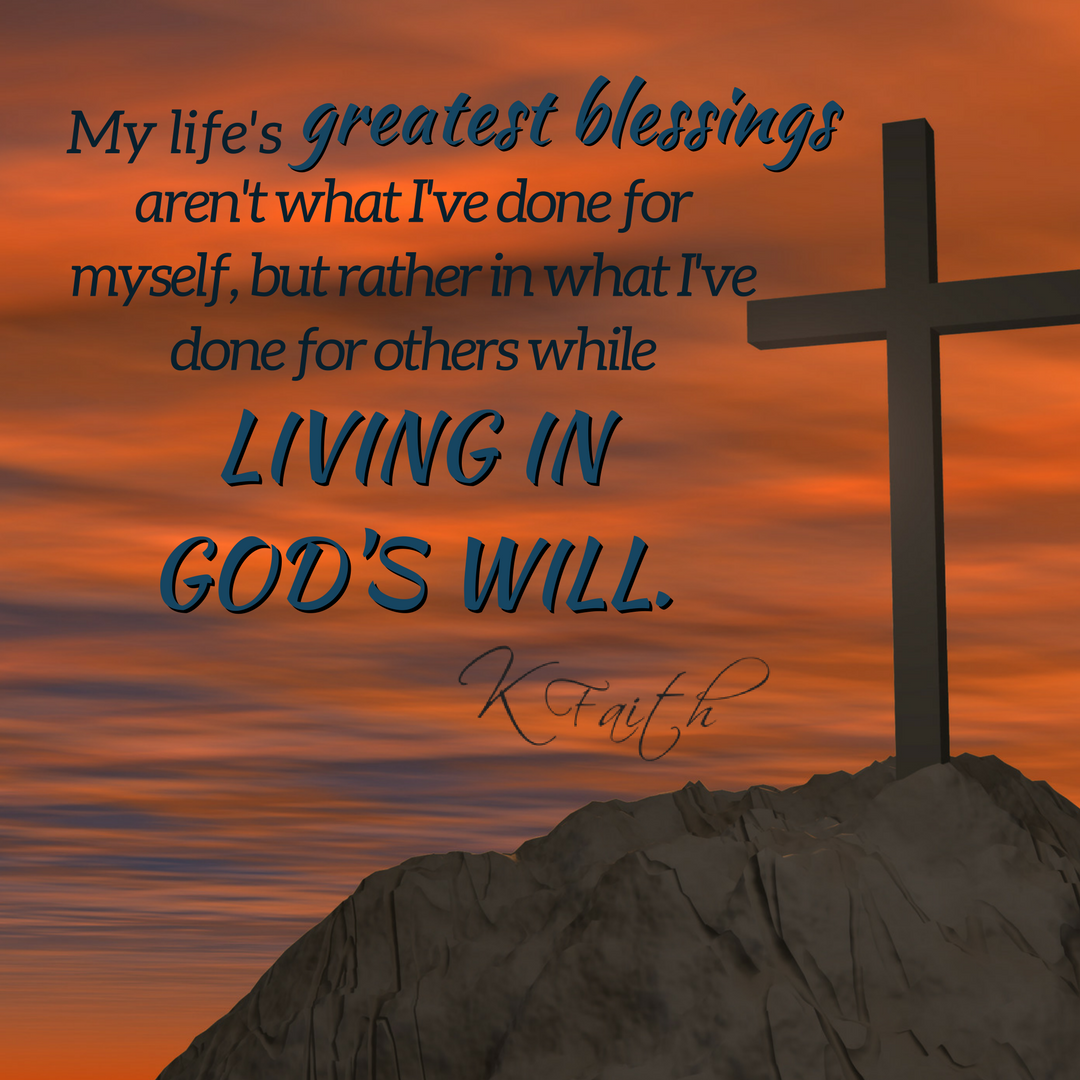 My life's greatest blessings aren't what I've done for myself, but rather in what I've done for others while living in God's will. ~KFaith