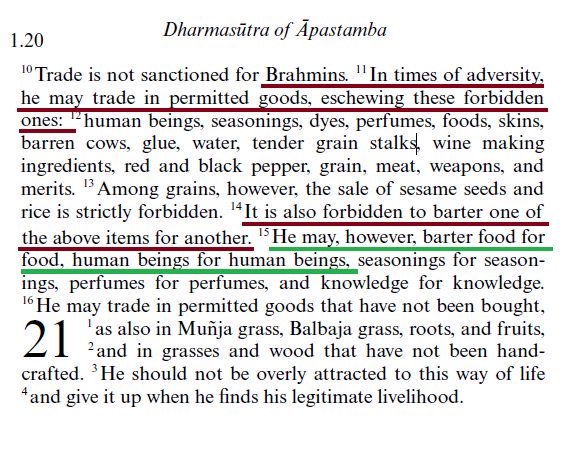Slave trade in Ancient India:In times of adversity, a Brahmana may trade (an exclusive role of Vaishyas in normal times) in permitted goods. A Brahmana is forbidden to trade in human beings, but he may barter human beings for human beings.~ Dharmasutra of Apastamba 1.20.10-16