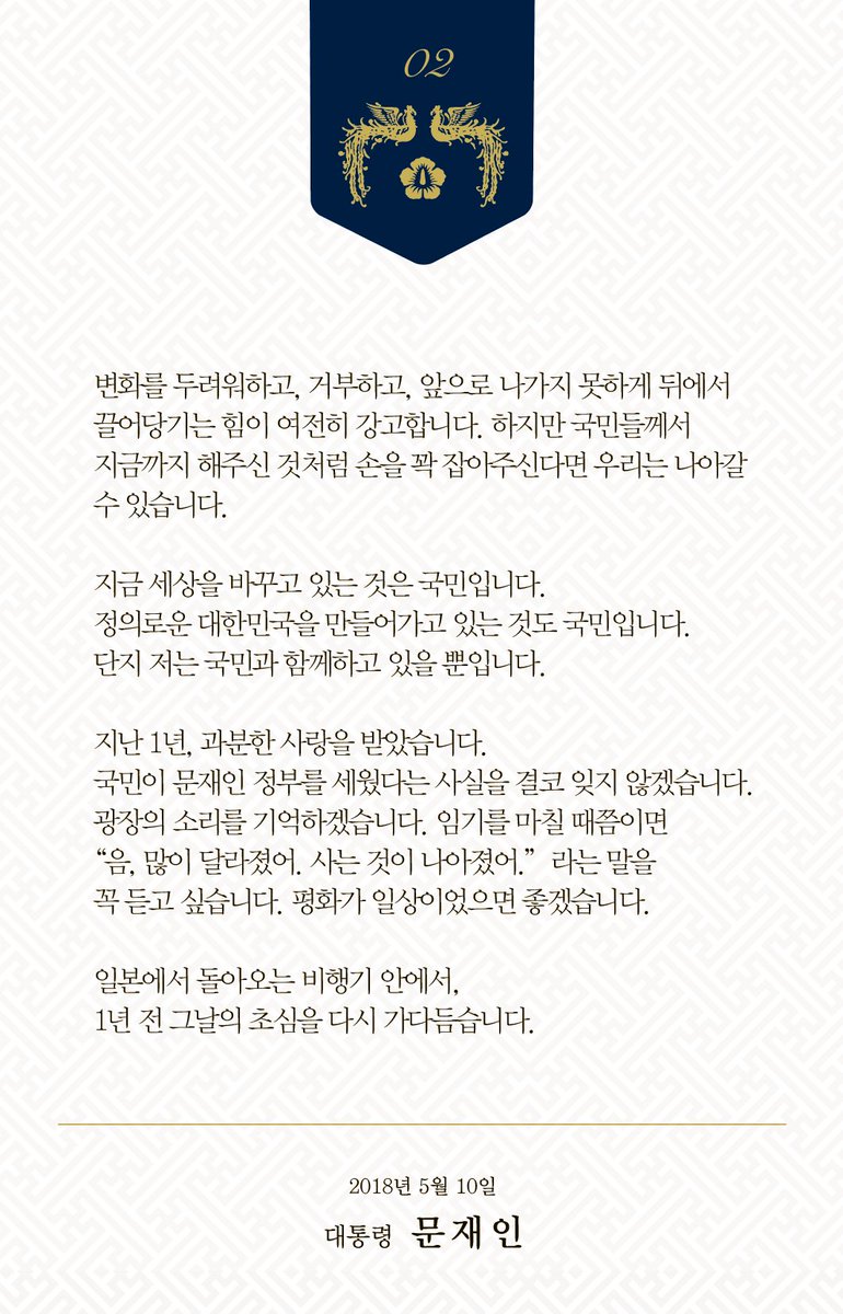 지난 1년, 과분한 사랑을 받았습니다.
국민이 문재인 정부를 세웠다는 사실을 결코 잊지 않겠습니다. 광장의 소리를 기억하겠습니다. 임기를 마칠 때쯤이면 “음, 많이 달라졌어. 사는 것이 나아졌어.”라는 말을 꼭 듣고 싶습니다. 평화가 일상이었으면 좋겠습니다.
