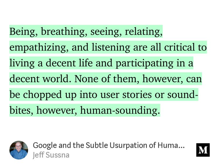 “…Being, breathing, seeing, relating, empathizing, and listening are all critical to living a decent life and participating in a decent world. None of them, however, can be chopped up into user stories or sound-bites, however, human-sounding.…” from “Google and the Subtle Usurpation of Humanity” by Jeff Sussna.