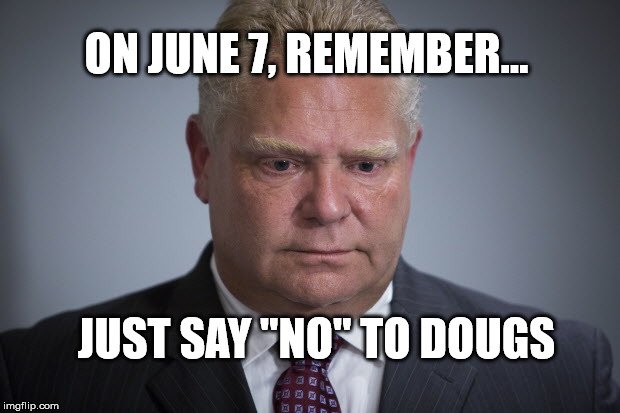 On June 7, Just Say 'No' To Dougs.

ON election is looming.

We must stop this vile, loathsome man from becoming our Premier.

Plz RT with maximum prejudice.

#SayNoToDougs 
#ONelection2018 #StandWithFaculty @StandWithFac @CAATfaculty #cdnpse @CAATA_local562 #OPSEU @OPSEU #onpoli