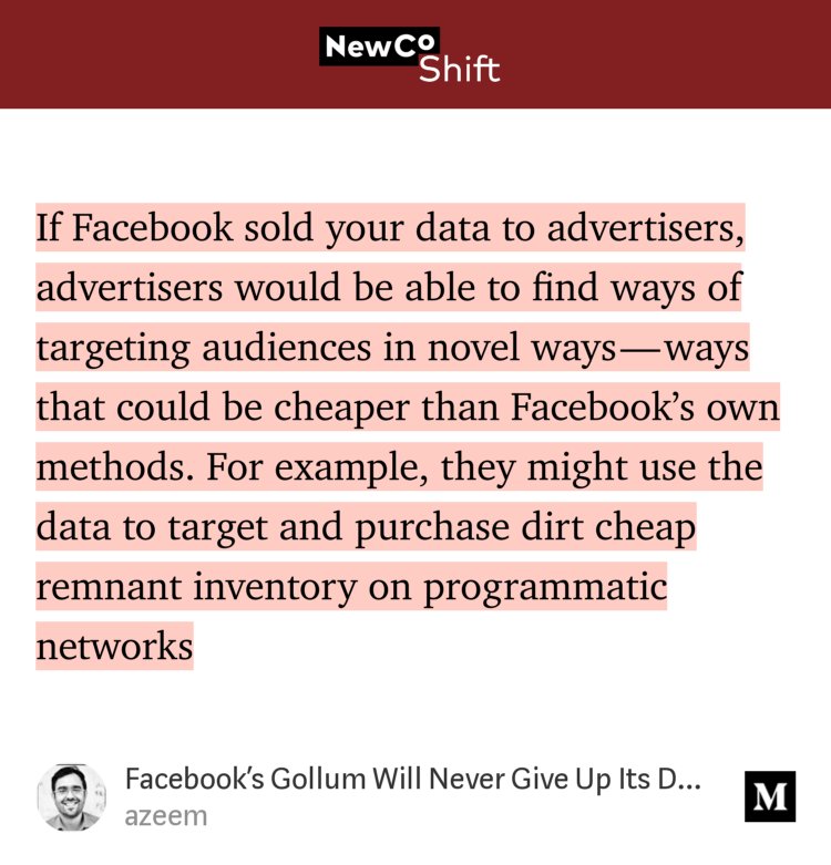 “If Facebook sold your data to advertisers, advertisers would be able to find ways of targeting audiences in novel ways — ways that could be cheaper than Facebook’s own methods. For example, they might use the data to target and purchase dirt cheap remnant inventory on programmatic networks…” from “Facebook’s Gollum Will Never Give Up Its Data Ring” by azeem.