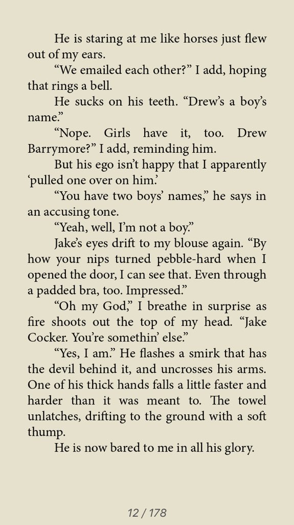 He is staring at me like horses just flew out of my ears. We emailed each other? I add hoping that rings a bell. he sucks on his teeth. Drew's a boy's name. Nope. Girls have it too. Drew Barrymore? I add reminding him. But his ego isn't happy I apparently pulled one over on him. You have two boys' names he says in an accusing tone. Yeah, well, I'm not a boy. Jakes eyes drift to my blouse again. By how your nips turned pebble-hard when I opened the door, I can see that. Even through a padded bra, too. Impressed. Oh my God I breathe in surprise as fire shoots out the top of my head. Jake Cocker. You're somethin else. Yes, I am. He flashes a smirk that has the devil behind it and uncrosses his arms. One of his thick hands falls a little faster and harder than it was meant to. The towel unlatches drifting to the ground with a soft thump .He is now bared to me in all his glory. 