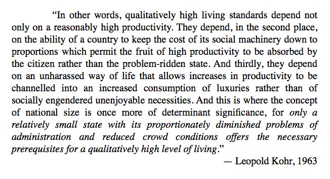 Leopold Kohr notes that relative wealth depends on the ability of a society “to keep the cost of its social machinery down to proportions which permit the fruit of high productivity to be absorbed by the citizen..." Ergo: problems must be kept at a small, manageable, human scale.