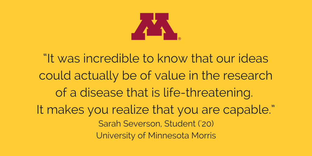 "It was incredible to know that our ideas could actually be of value in the research of a disease that is life-threatening. It makes you realize that you are capable." Sara Severson, Student ('20) University of Minnesota Morris