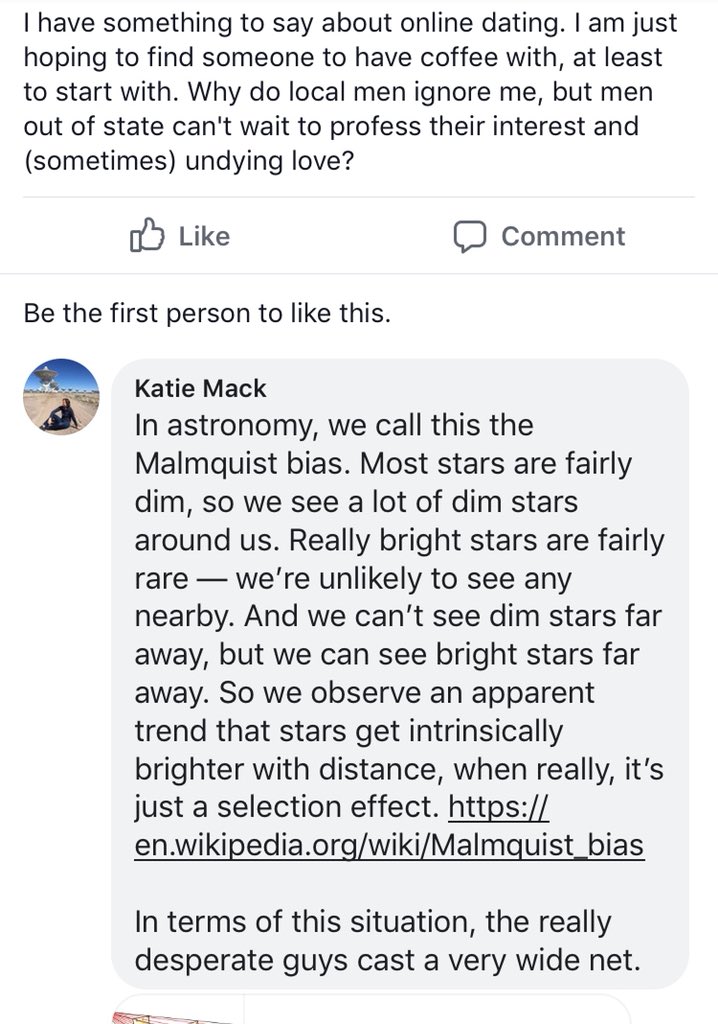 Facebook post and comment. The post is someone asking why, in online dating, local guys ignore her but out of state ones profess undying love. My response is that this is the Malmquist bias, an astronomy concept in which intrinsically bright things are visible far away, even if very rare, so you’re more likely to see things appear to be intrinsically brighter far away even though dim things are more common.