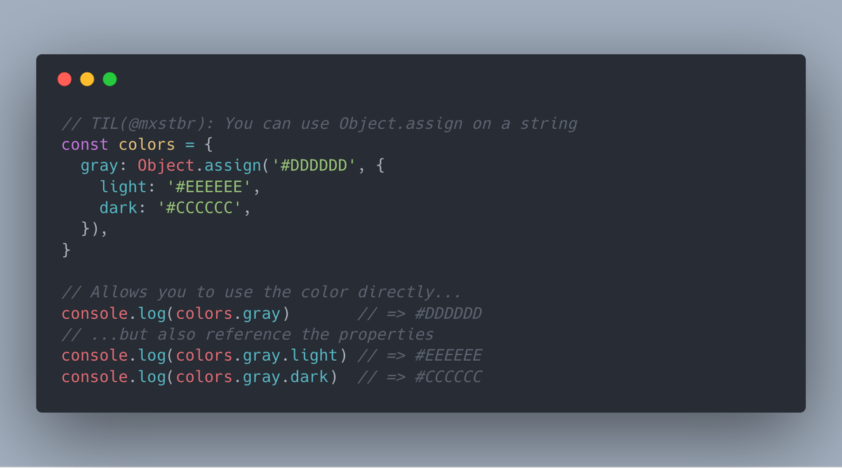 // TIL(@mxstbr): You can use Object.assign on a string
const colors = {
  gray: Object.assign('#DDDDDD', {
    light: '#EEEEEE',
    dark: '#CCCCCC',
  }),
}

// Allows you to use the color directly...
console.log(colors.gray)       // => #DDDDDD
// ...but also reference the properties
console.log(colors.gray.light) // => #EEEEEE
console.log(colors.gray.dark)  // => #CCCCCC