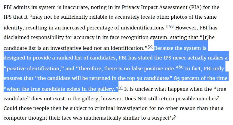 Because the system is designed to provide a ranked list of candidates, FBI has stated the IPS never actually makes a “positive identification,” and “therefore, there is no false positive rate.”60 In fact, FBI only ensures that “the candidate will be returned in the top 50 candidates” 85 percent of the time “when the true candidate exists in the gallery.”