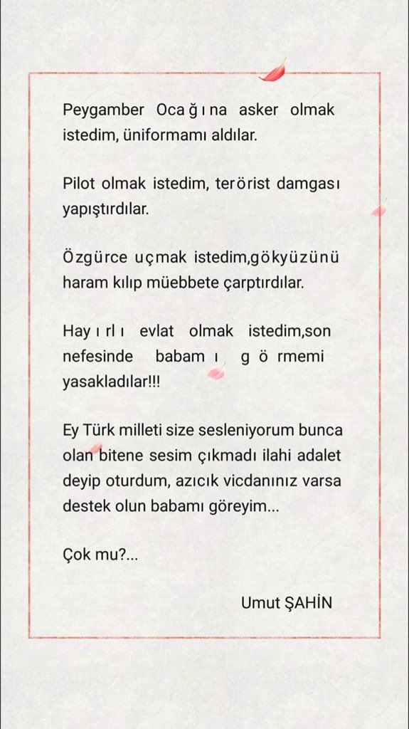 #sonbirumut
Yıllarca bu millete bir umut olmak için çabalayan kardeşimiz şimdi de babasına umut olmak için çabalıyor .
Babasını son bir kez görmek isteyen Umut Şahin kardeşimizin izin verilmedikten sonra kaleme aldıkları...