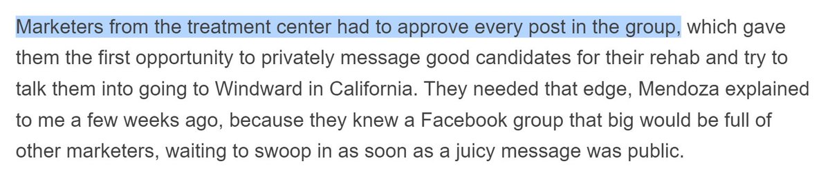 Marketers from the treatment center had to approve every post in the group, which gave them the first opportunity to privately message good candidates for their rehab and try to talk them into going to Windward in California. They needed that edge, Mendoza explained to me a few weeks ago, because they knew a Facebook group that big would be full of other marketers, waiting to swoop in as soon as a juicy message was p