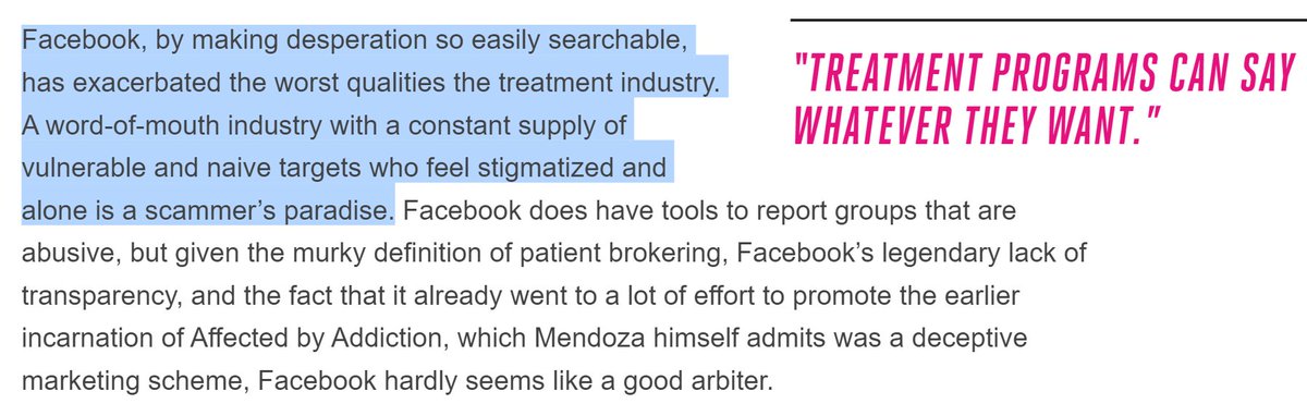 Facebook, by making desperation so easily searchable, has exacerbated the worst qualities the treatment industry. A word-of-mouth industry with a constant supply of vulnerable and naive targets who feel stigmatized and alone is a scammer’s paradise. Facebook does have tools to report groups that are abusive, but given the murky definition of patient brokering, Facebook’s legendary lack of transparency, and the fact t