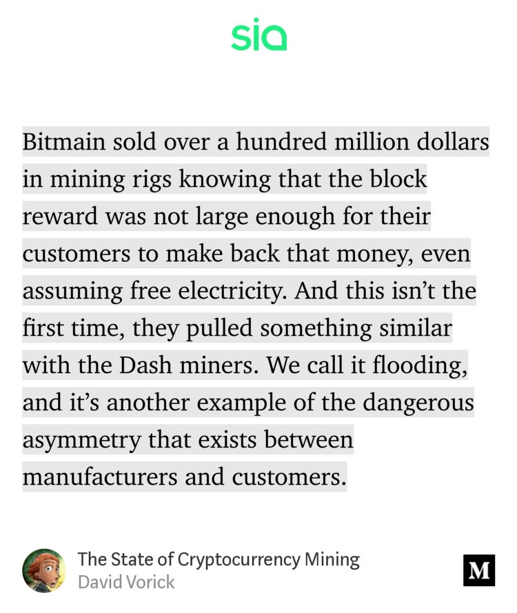“…Bitmain sold over a hundred million dollars in mining rigs knowing that the block reward was not large enough for their customers to make back that money, even assuming free electricity. And this isn’t the first time, they pulled something similar with the Dash miners. We call it flooding, and it’s another example of the dangerous asymmetry that exists…” from “The State of Cryptocurrency Mining” by David Vorick.