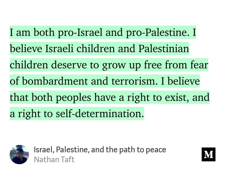 “I am both pro-Israel and pro-Palestine. I believe Israeli children and Palestinian children deserve to grow up free from fear of bombardment and terrorism. I believe that both peoples have a right to exist, and a right to self-determination.” from “Israel, Palestine, and the path to peace” by Nathan Taft.