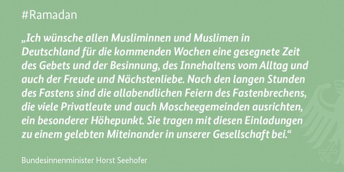 „Ich wünsche allen Musliminnen und Muslimen in Deutschland für die kommenden Wochen eine gesegnete Zeit des Gebets und der Besinnung, des Innehaltens vom Alltag und auch der Freude und Nächstenliebe. Nach den langen Stunden des Fastens sind die allabendlichen Feiern des Fastenbrechens ein besonderer Höhepunkt. Sie tragen mit diesen Einladungen zu einem gelebten Miteinander in unserer Gesellschaft bei.“
