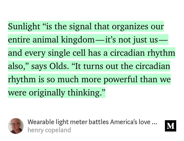 “Sunlight ‘is the signal that organizes our entire animal kingdom — it’s not just us — and every single cell has a circadian rhythm also,’ says Olds. ‘It turns out the circadian rhythm is so much more powerful than we were originally thinking.’” from “Wearable light meter battles America’s love of pills” by henry copeland.