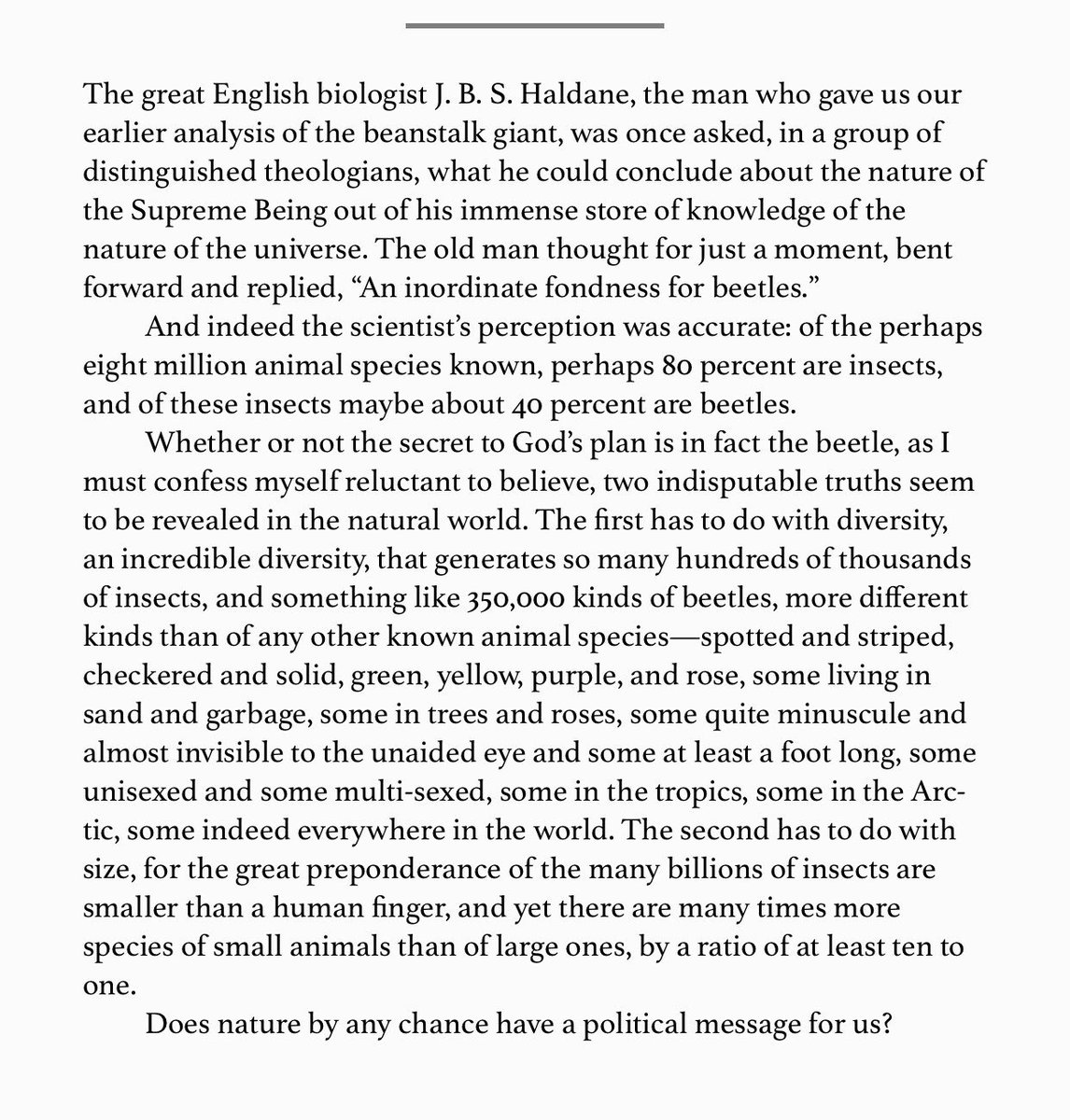 “The English biologist J. B. S. Haldane, was once asked, in a group of theologians, what he could conclude about the nature of the Supreme Being out of his immense store of knowledge of the nature of the universe. The old man replied: ‘An inordinate fondness for beetles.’”— Sale