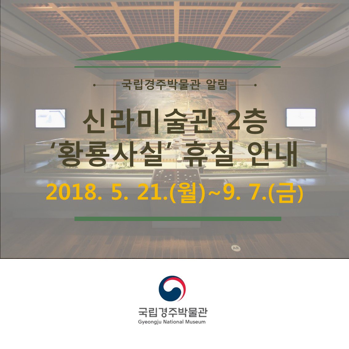 신라미술관 황룡사실 휴실 안내

특별전 ‘황룡사’의 성공적인 개최를 위하여 신라미술관 황룡사실 전시품의 특별전 출품에 따라  신라미술관 황룡사실을 휴실하고자 합니다.
- 휴실기간: 2018.5.21.(월)~9.7.(금)
- 대상 전시실: 신라미술관 2층 황룡사실
- 휴실사유: 황룡사실 전시품의 특별전 출품