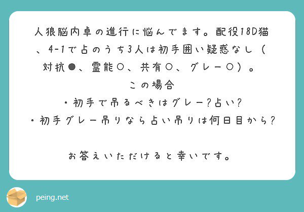 いがこ A Twitter 17aならグレー吊りもありですが狼狙い 噛み役処理 万が一の際は飽和進行も視野に入れるつもりで黒もらいの占い師吊りですね 猫村は露呈狼をキープできないので狼と判断したら１匹目は基本即処刑のほうが安定するのです Peing 質問箱 T