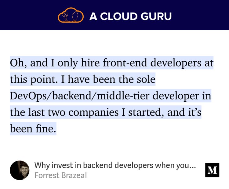 “Oh, and I only hire front-end developers at this point. I have been the sole DevOps/backend/middle-tier developer in the last two companies I started, and it’s been fine.…” from “Why invest in backend developers when your customers don’t care?” by Forrest Brazeal.