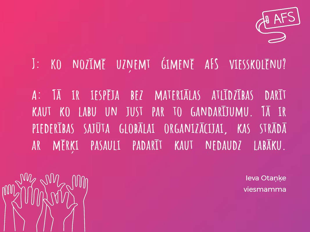 Uz jautājumu „Ko nozīmē ģimenē uzņemt AFS viesskolēnu?” iespējamas simtiem atbildes, jo katrai ģimenei ir sava pieredze. Gandarījums par ieguldījumu ir viena no lietām, kas šīs atbildes vieno. 🔖
Arī Tev ir iespēja kļūt par AFS viesģimeni👉: afs.lv/host-an-afser/