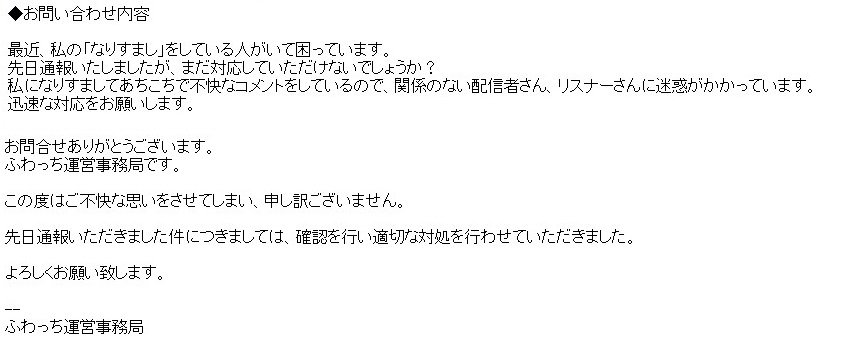 夏川ハルヲ ふわっちで通報しても動いてもらえないときは メールで問い合わせましょう 先日のなりすまし事案で 6 2に問い合わせメールを送りましたところ 6 4になりすましアカウントを削除してもらえました ふわっち運営さん ありがとうございました 夏川ハルヲ ふわっちで通報しても動いてもらえないときは メールで問い合わせましょう 先日のなりすまし事案で 6 2に問い合わせメールを送りましたところ 6 4になりすましアカウントを削除してもらえました ふわっち運営さん ありがとうございました