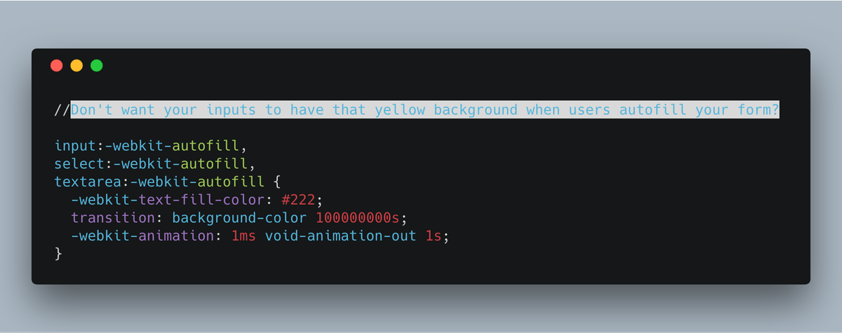 //Don't want your inputs to have that yellow background when users autofill your form? 

input:-webkit-autofill,
select:-webkit-autofill,
textarea:-webkit-autofill {
  -webkit-text-fill-color: #222;
  transition: background-color 100000000s;
  -webkit-animation: 1ms void-animation-out 1s;
}