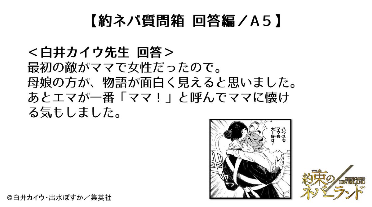 約束のネバーランド 公式 約ネバ質問箱 回答編 q5 女の子のエマを主人公にしたのはどうしてでしょうか 少年漫画で女の子が主人公って珍しいので 連載が始まった時からずっと気になっています 白井カイウ 約ネバ質問箱回答編 約束の 約束のネバーランド 公式 約ネバ質問箱 回答編 q5 女の子のエマを主人公にしたのはどうしてでしょうか 少年漫画で女の子が主人公って珍しいので 連載が始まった時からずっと気になっています 白井カイウ 約ネバ質問箱回答編 約束の