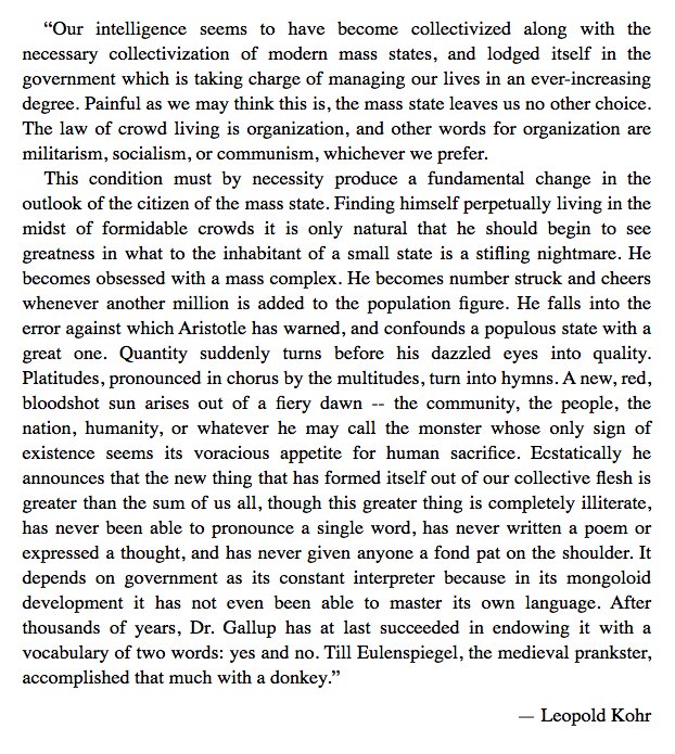 Leopold Kohr with a nice take on the retarded state of Collective Man (from a chapter headed by a quote of Ortega y Gasset). Democracy: "After thousands of years, Dr. Gallup has at last succeeded in endowing it with a vocabulary of two words: yes and no."