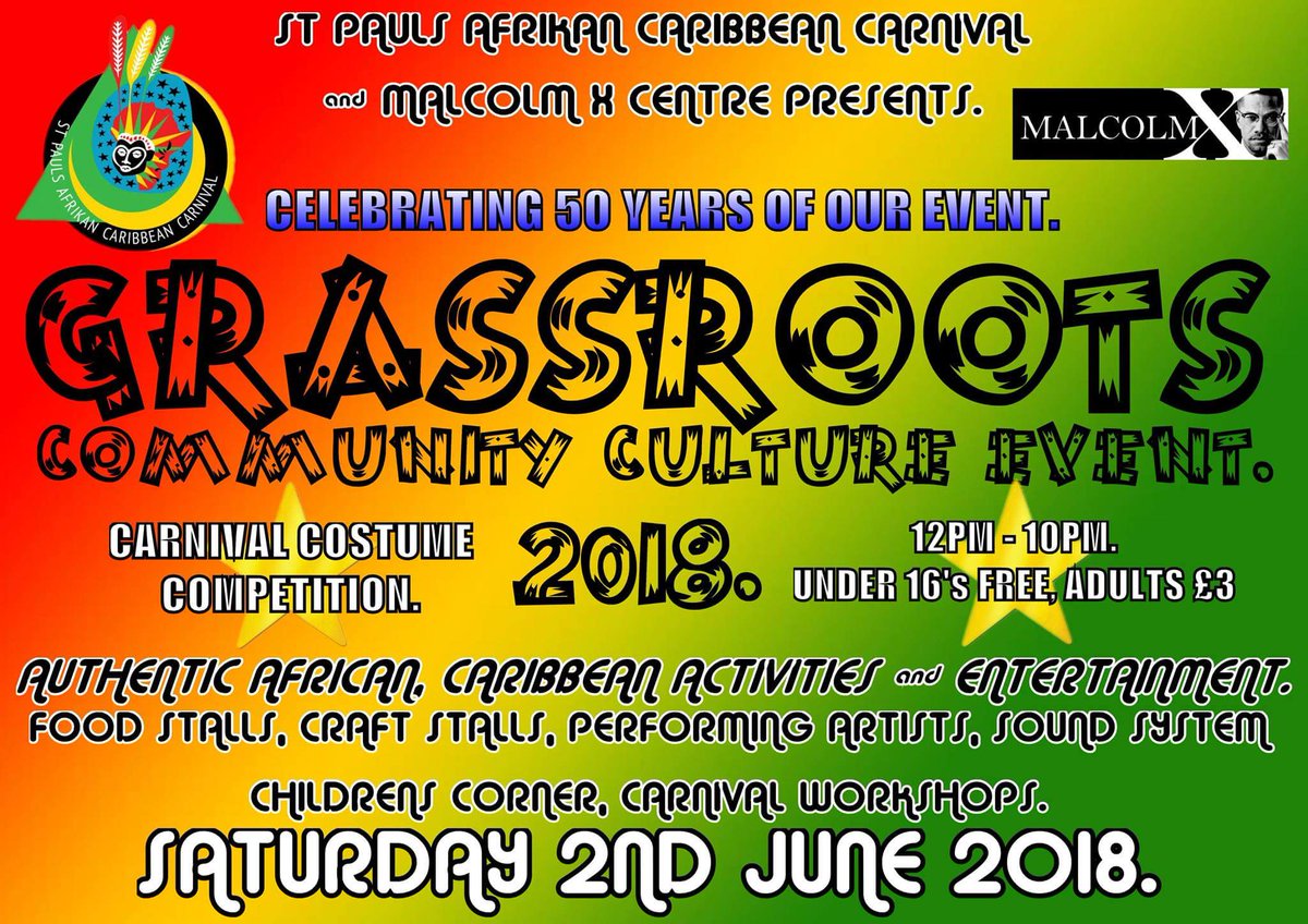 TOMORROW AT THE MALCOLM X COMPOUND, ST PAUL'S AFRIKAN CARIBBEAN CARNIVAL 'GRASSROOTS EVENT' FROM 12PM-10PM. LIVE DJS AND PERFORMING ARTISTS WITH SPOKEN WORD. UNDER 16'S FREE, £3 DONATION FOR OTHERS. KIDS CORNER AND CULTURAL WORKSHOPS WITH CARNIVAL MASK COMPETITION PLUS MORE.