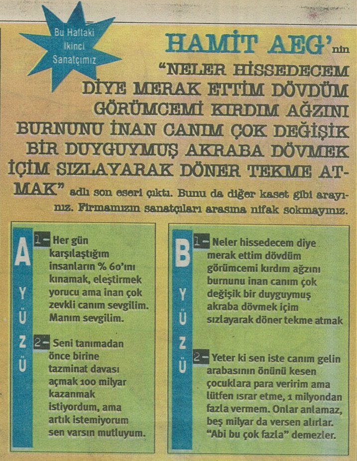 Hamit Aeg'nin "Neler hissedicem diye merak ettim dövdüm görümcemi kırdım ağzını burnunu inan canım çok değişik bir duyguymuş akraba dövmek içim sızlayarak döner tekme atmak" adlı son eseri çıktı! Bunu da diğer kaset gibi arayınız. Firmamızın sanatçıları arasına nifak sokmayınız