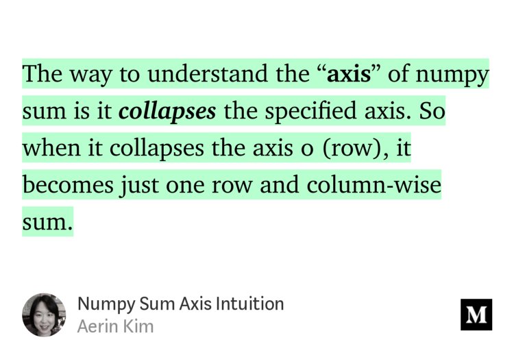 “The way to understand the ‘axis’ of numpy sum is it collapses the specified axis. So when it collapses the axis 0 (row), it becomes just one row and column-wise sum.” from “Numpy Sum Axis Intuition” by Aerin Kim 🙏.
