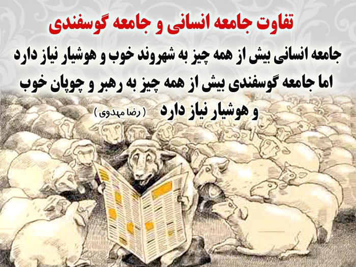 جامعه گوسفندی (6)
 تفاوت جامعه انسانی و جامعه گوسفندی
 جامعه انسانی بیش از همه، به شهروند خوب و هوشیار نیاز دارد
 اما جامعه گوسفندی بیش از همه، به رهبر و چوپان خوب و هوشیار نیاز دارد.
 ( با احترام - رضا مهدوی)
 پرسش؟  جامعه ما به کدام سو روان است؟
 «اشتراک گذاری»