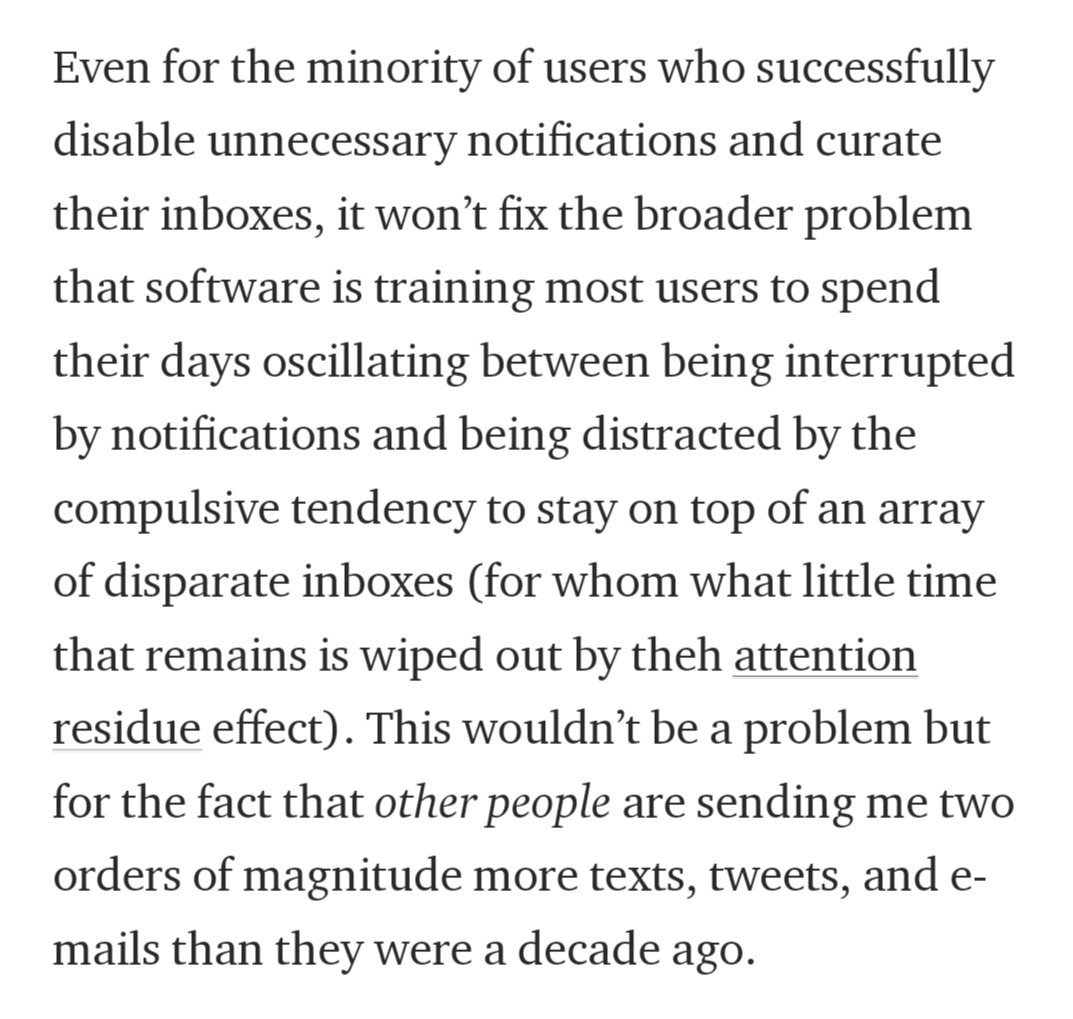 Even for the minority of users who successfully disable unnecessary notifications and curate their inboxes, it won’t fix the broader problem that software is training most users to spend their days oscillating between being interrupted by notifications and being distracted by the compulsive tendency to stay on top of an array of disparate inboxes (for whom what little time that remains is wiped out by the attention