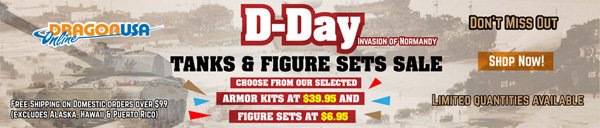 D-Day  Sale Invansion of Normandy! Still Going On! Tanks &amp; Figure Sets  Sale! Choose from our selected Armor kits at $39.95 and figure sets at  $6.95! Don't Miss Out!
 
  *Always Free shipping on Domestic orders over $99.
 
 Visit: dragonusaonline.com/Promotions.aspx