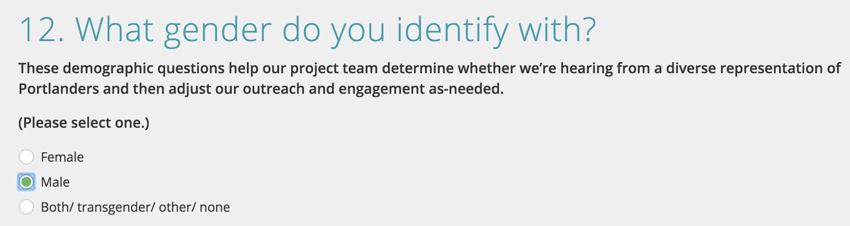 12. What gender do you identify with?
These demographic questions help our project team determine whether we’re hearing from a diverse representation of Portlanders and then adjust our outreach and engagement as-needed.

(Please select one.)
* Female
* Male
* Both/ transgender/ other/ none