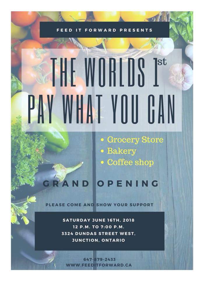 June 16, 2018: 
Feed It Forward will be opening the first pay what you can grocery not only in Canada but in the World!  The Feed It Forward Pay What You Can Grocery Store, Bakery and Coffee Shop will be located at 3324 Dundas St. West 
More info here
 feeditforward.ca