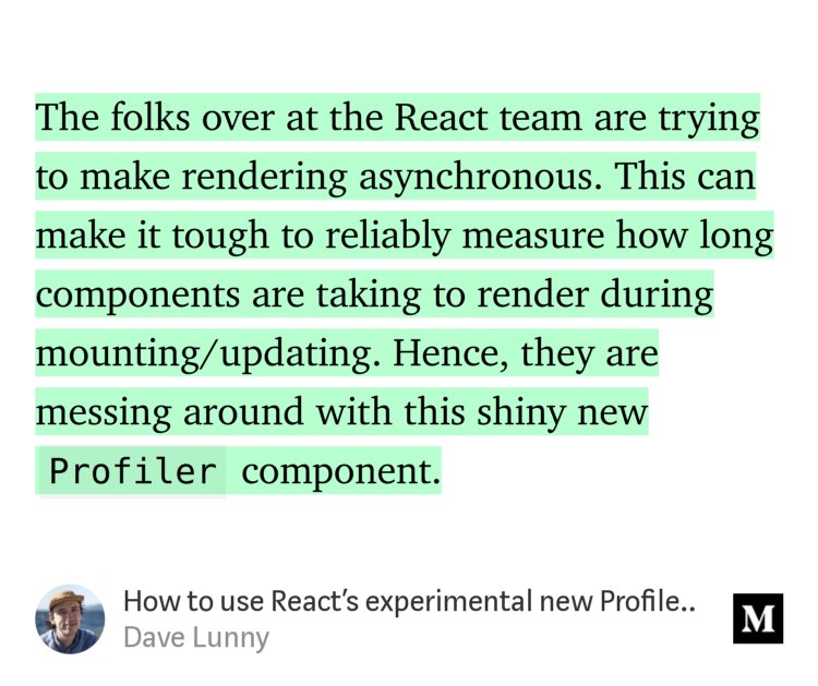 “The folks over at the React team are trying to make rendering asynchronous. This can make it tough to reliably measure how long components are taking to render during mounting/updating. Hence, they are messing around with this shiny new Profiler component.” from “How to use React’s experimental new Profiler feature” by Dave Lunny.