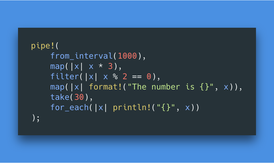 pipe!(
    from_interval(1000),
    map(|x| x * 3),
    filter(|x| x % 2 == 0),
    map(|x| format!("The number is {}", x)),
    take(30),
    for_each(|x| println!("{}", x))
);