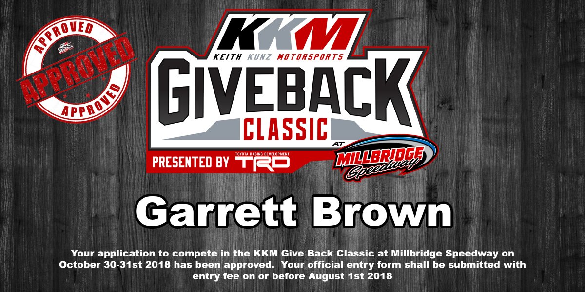 Hey <a href="/browngarrett2/">Garrett Brown</a> Your application to race in the <a href="/KKM_67/">Keith Kunz Motorsports</a> <a href="/KKMClassic/">KKM Giveback Classic</a> Presented by <a href="/ToyotaRacing/">Toyota Racing</a> <a href="/MillbridgeRacin/">Millbridge Speedway</a> on October 31st 2018 has been approved!  We will be sending you the official entry blank soon!