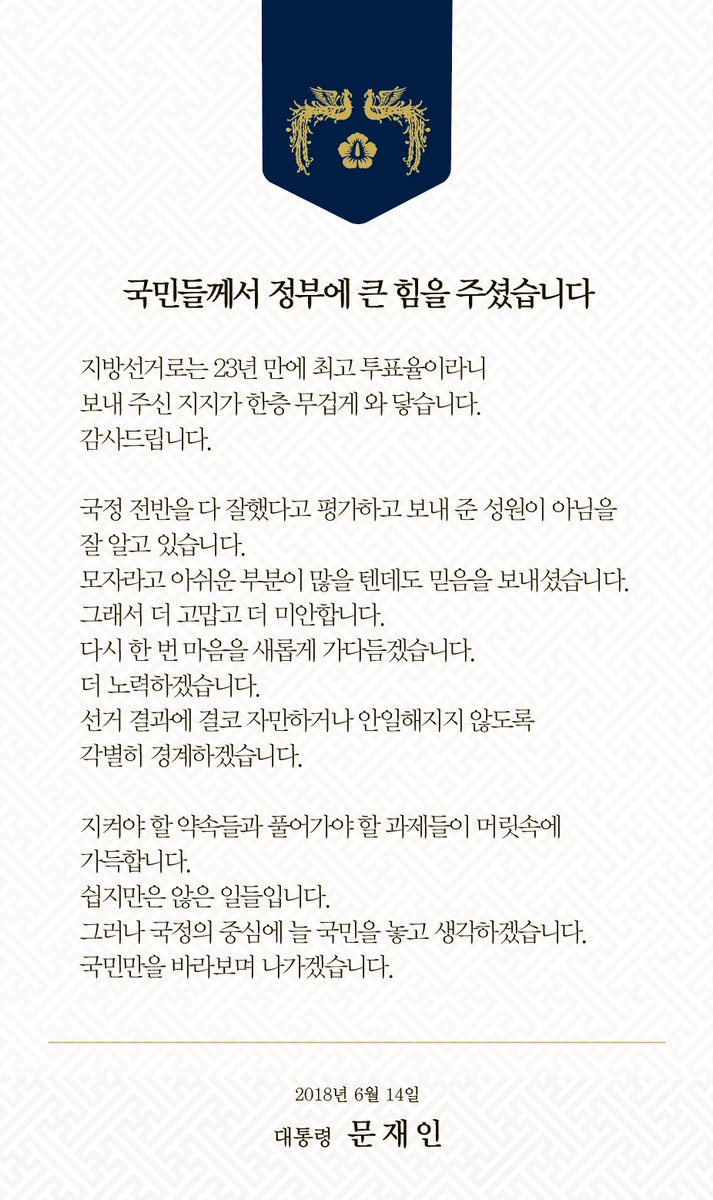 국민들께서 정부에 큰 힘을 주셨습니다. 지방선거로는 23년 만에 최고 투표율이라니 보내 주신 지지가 한층 무겁게 와 닿습니다. 지켜야 할 약속들과 풀어가야 할 과제들이 머릿속에 가득합니다. 쉽지만은 않은 일들입니다. 늘 국민만을 바라보며 나가겠습니다.