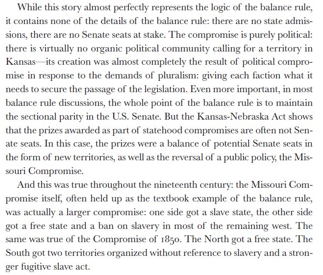 By the 1850's, the recognition that territorial politics creates path-depenent states pulls the Balance Rule compromises away from admission an toward territorial creation. Othe prizes may be used to balance interests, such as public policy. Kansas-Nebraska is a good example.