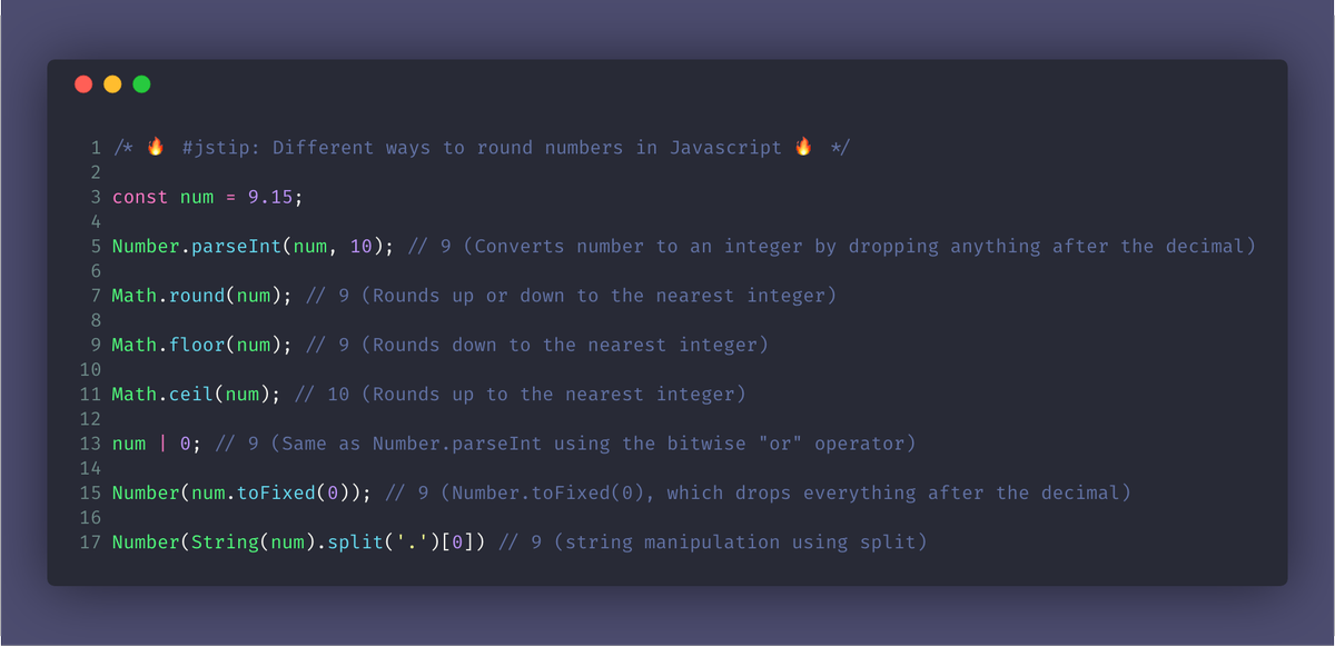 /* 🔥 #jstip: Different ways to round numbers in Javascript 🔥 */

const num = 9.15;

Number.parseInt(num, 10); // 9 (Converts number to an integer by dropping anything after the decimal)

Math.round(num); // 9 (Rounds up or down to the nearest integer)

Math.floor(num); // 9 (Rounds down to the nearest integer)

Math.ceil(num); // 10 (Rounds up to the nearest integer)

num | 0; // 9 (Same as Number.parseInt using...