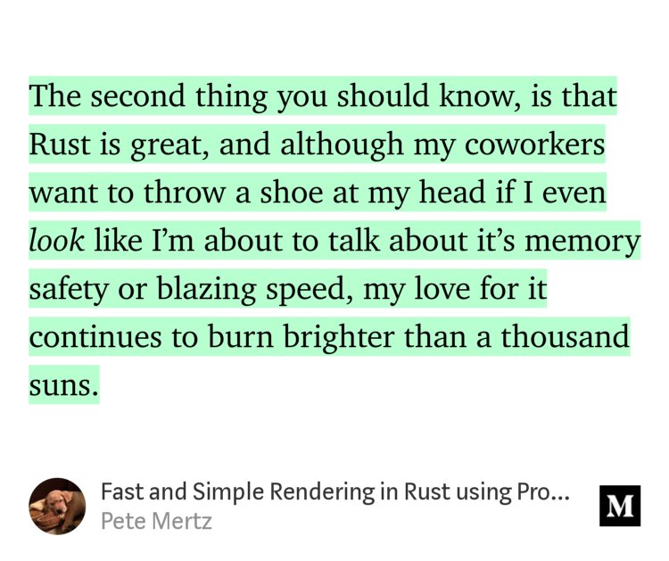 “The second thing you should know, is that Rust is great, and although my coworkers want to throw a shoe at my head if I even look like I’m about to talk about it’s memory safety or blazing speed, my love for it continues to burn brighter than a thousand suns.” from “Fast and Simple Rendering in Rust using Proc Macros” by Pete Mertz.
