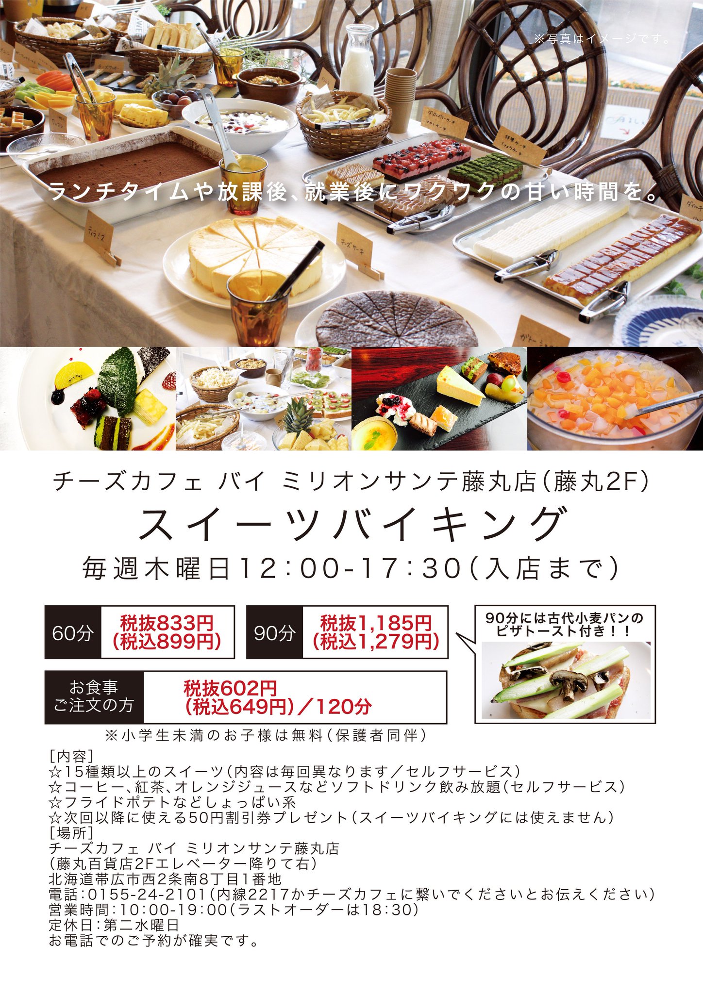 藤丸百貨店 毎週木曜日はスイーツバイキング スイーツバイキング 2階 チーズカフェ バイ ミリオンサンテ 藤丸店 毎週木曜日 正午 午後5時30分入店まで お一人様 60分 9 90分 1 279 詳しくは画像をご覧ください 内容が変更に 藤丸百貨店 毎週木曜日はスイーツバイキング スイーツバイキング 2階 チーズカフェ バイ ミリオンサンテ 藤丸店 毎週木曜日 正午 午後5時30分入店まで お一人様 60分 9 90分 1 279 詳しくは画像をご覧ください 内容が変更に