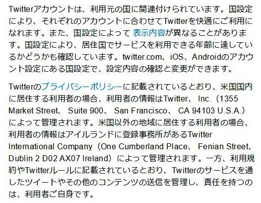 Twitterのプライバシーポリシーに記載されているとおり、米国国内に居住する利用者の場合、利用者の情報はTwitter、 Inc.（1355 Market Street、 Suite 900、 San Francisco、 CA 94103 U.S.A.）によって管理されます。米国以外の地域に居住する利用者の場合、利用者の情報はアイルランドに登録事務所があるTwitter International Company（One Cumberland Place、 Fenian Street、 Dublin 2 D02 AX07 Ireland）によって管理されます。一方、利用規約やTwitterルールに記載されているとおり、Twitterのサービスを通したツイートやその他のコンテンツの送信を管理し、責任を持つのは、利用者ご自身です。