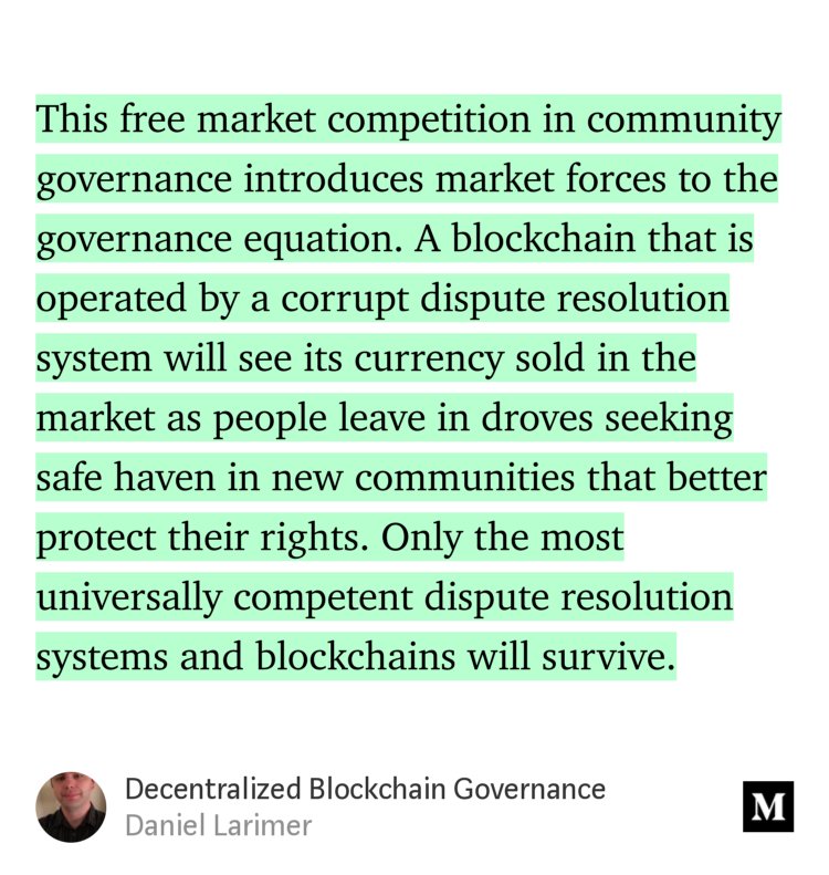 “This free market competition in community governance introduces market forces to the governance equation. A blockchain that is operated by a corrupt dispute resolution system will see its currency sold in the market as people leave in droves seeking safe haven in new communities that better protect their rights. Only the most universally competent…” from “Decentralized Blockchain Governance” by Daniel Larimer.
