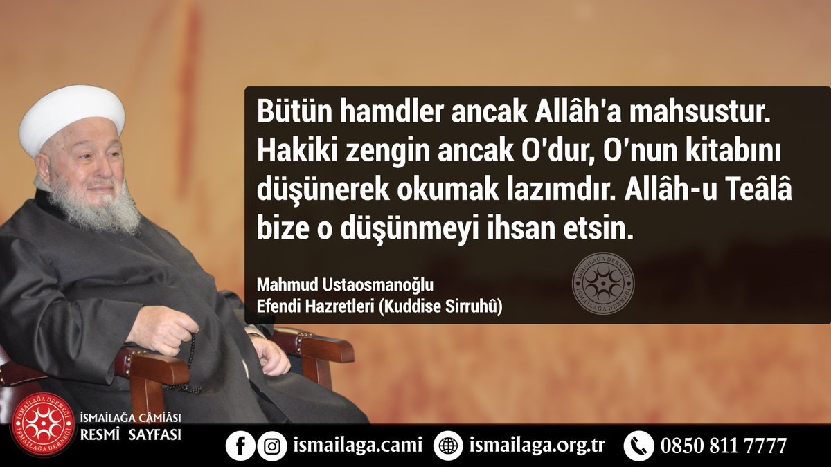 Bütün hamdler ancak Allâh’a mahsustur. Hakiki zengin ancak O’dur, O’nun kitabını düşünerek okumak lazımdır. Allâh-u Teâlâ bize o düşünmeyi ihsan etsin. 
Mahmud Efendi (Kuddise Sirruhu)

ismailaga.org.tr
#ismailağa #hikmetlisözler #MahmudEfendi #ismailagacemaati