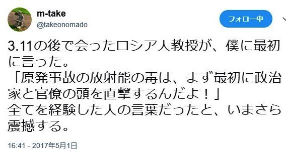 3.11の後で会ったロシア人教授が、僕に最初に言った。
「原発事故の放射能の毒は、まず最初に政治家と官僚の頭を直撃するんだよ！」
全てを経験した人の言葉だったと、いまさら震撼する。